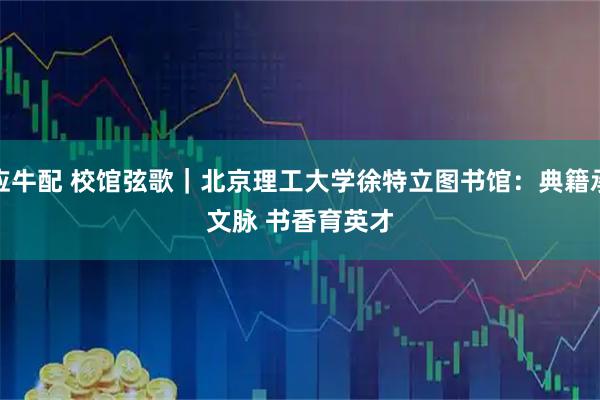 应牛配 校馆弦歌｜北京理工大学徐特立图书馆：典籍承文脉 书香育英才